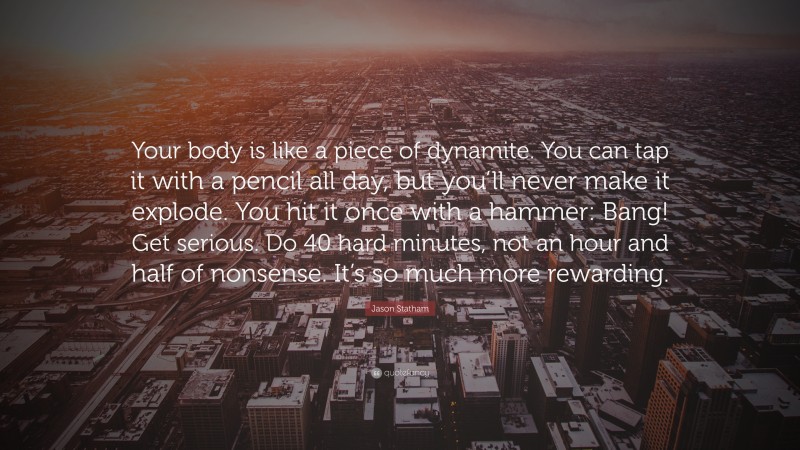 Jason Statham Quote: “Your body is like a piece of dynamite. You can tap it with a pencil all day, but you’ll never make it explode. You hit it once with a hammer: Bang! Get serious. Do 40 hard minutes, not an hour and half of nonsense. It’s so much more rewarding.”