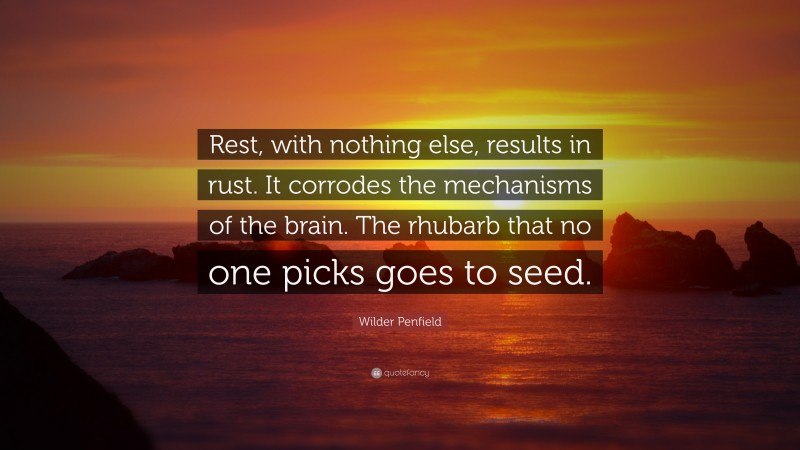 Wilder Penfield Quote: “Rest, with nothing else, results in rust. It corrodes the mechanisms of the brain. The rhubarb that no one picks goes to seed.”