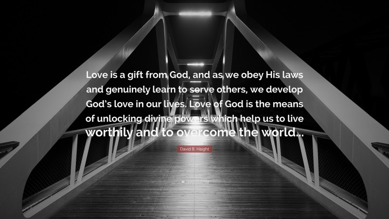 David B. Haight Quote: “Love is a gift from God, and as we obey His laws and genuinely learn to serve others, we develop God’s love in our lives. Love of God is the means of unlocking divine powers which help us to live worthily and to overcome the world...”