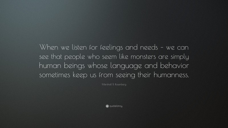 Marshall B. Rosenberg Quote: “When we listen for feelings and needs – we can see that people who seem like monsters are simply human beings whose language and behavior sometimes keep us from seeing their humanness.”