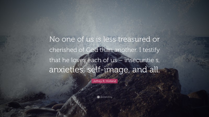 Jeffrey R. Holland Quote: “No one of us is less treasured or cherished of God than another. I testify that he loves each of us – insecuritie s, anxieties, self-image, and all.”