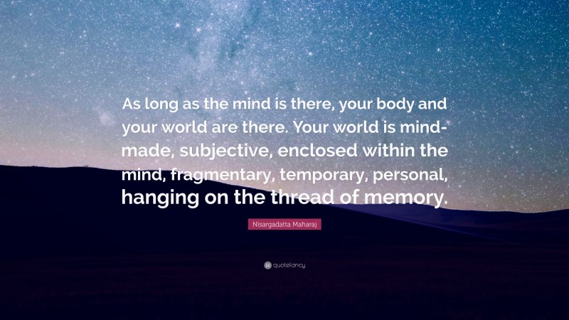 Nisargadatta Maharaj Quote: “As long as the mind is there, your body and your world are there. Your world is mind-made, subjective, enclosed within the mind, fragmentary, temporary, personal, hanging on the thread of memory.”