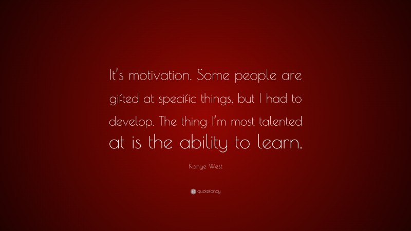Kanye West Quote: “It’s motivation. Some people are gifted at specific things, but I had to develop. The thing I’m most talented at is the ability to learn.”