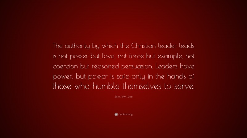 John R.W. Stott Quote: “The authority by which the Christian leader leads is not power but love, not force but example, not coercion but reasoned persuasion. Leaders have power, but power is safe only in the hands of those who humble themselves to serve.”