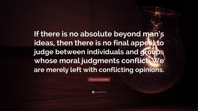Francis Schaeffer Quote: “If there is no absolute beyond man’s ideas, then there is no final appeal to judge between individuals and groups whose moral judgments conflict. We are merely left with conflicting opinions.”