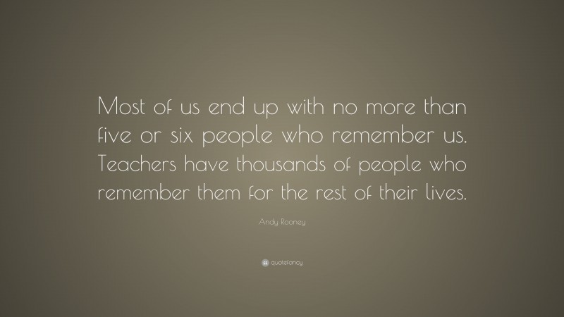 Andy Rooney Quote: “Most of us end up with no more than five or six people who remember us. Teachers have thousands of people who remember them for the rest of their lives.”