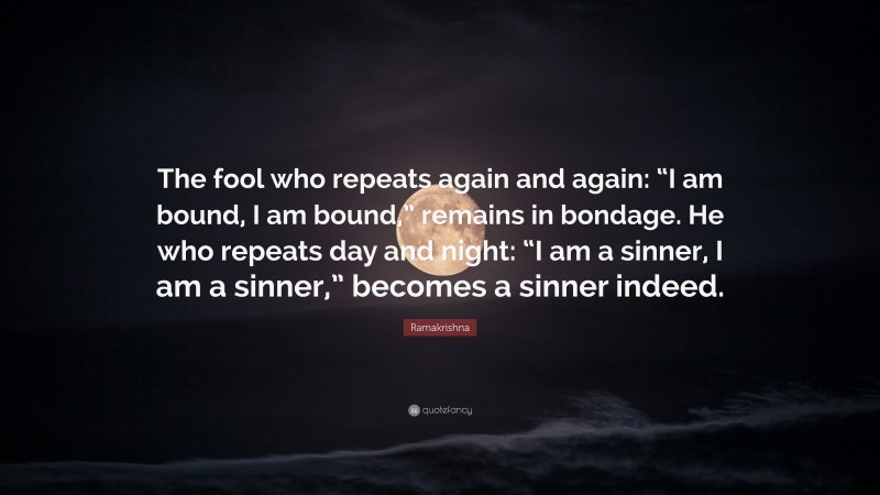 Ramakrishna Quote: “The fool who repeats again and again: “I am bound, I am bound,” remains in bondage. He who repeats day and night: “I am a sinner, I am a sinner,” becomes a sinner indeed.”