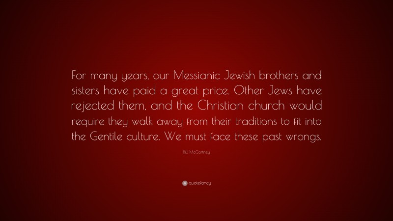 Bill McCartney Quote: “For many years, our Messianic Jewish brothers and sisters have paid a great price. Other Jews have rejected them, and the Christian church would require they walk away from their traditions to fit into the Gentile culture. We must face these past wrongs.”