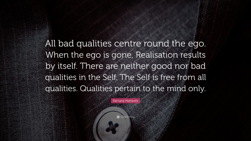 Ramana Maharshi Quote: “All bad qualities centre round the ego. When the ego is gone, Realisation results by itself. There are neither good nor bad qualities in the Self. The Self is free from all qualities. Qualities pertain to the mind only.”