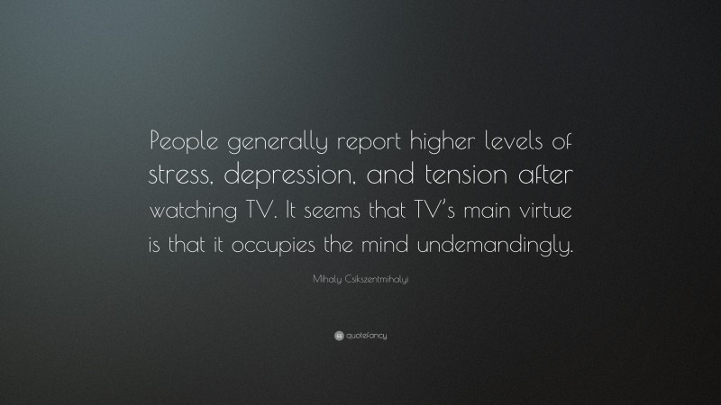 Mihaly Csikszentmihalyi Quote: “People generally report higher levels of stress, depression, and tension after watching TV. It seems that TV’s main virtue is that it occupies the mind undemandingly.”