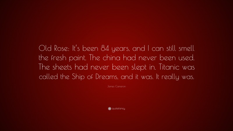 James Cameron Quote: “Old Rose: It’s been 84 years, and I can still smell the fresh paint. The china had never been used. The sheets had never been slept in. Titanic was called the Ship of Dreams, and it was. It really was.”
