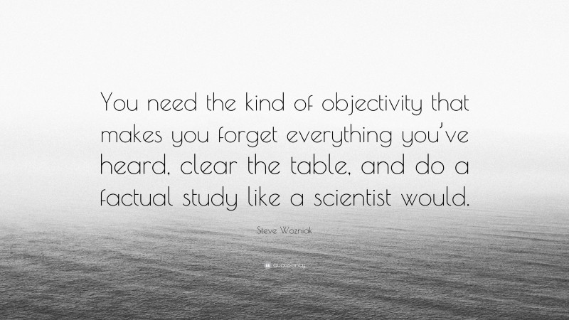 Steve Wozniak Quote: “You need the kind of objectivity that makes you forget everything you’ve heard, clear the table, and do a factual study like a scientist would.”