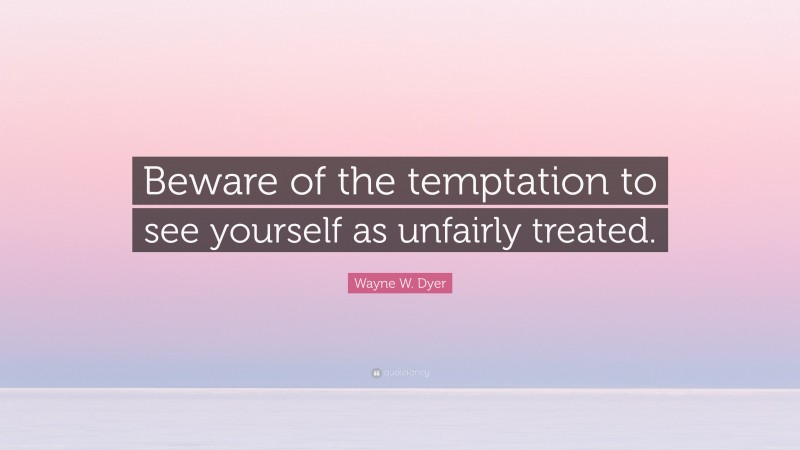Wayne W. Dyer Quote: “Beware of the temptation to see yourself as unfairly treated.”