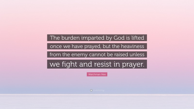 Watchman Nee Quote: “The burden imparted by God is lifted once we have prayed, but the heaviness from the enemy cannot be raised unless we fight and resist in prayer.”