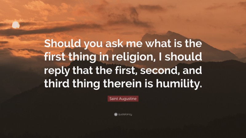 Saint Augustine Quote: “Should you ask me what is the first thing in religion, I should reply that the first, second, and third thing therein is humility.”