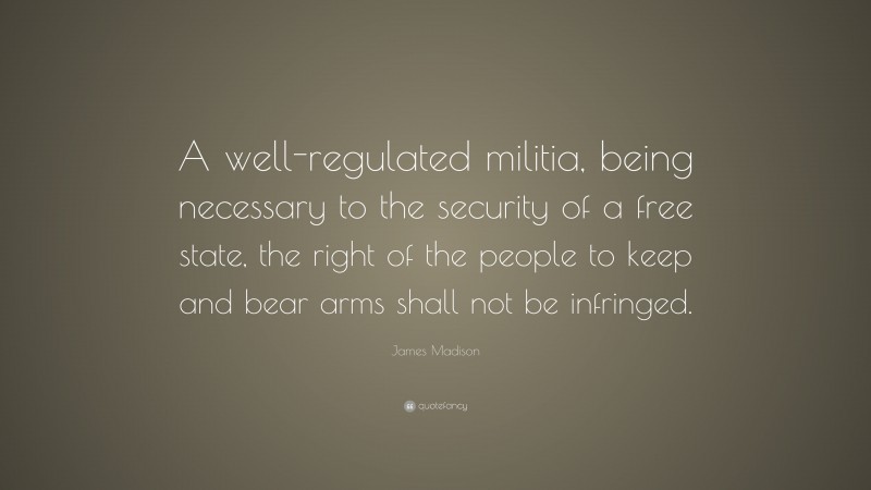 James Madison Quote: “A well-regulated militia, being necessary to the security of a free state, the right of the people to keep and bear arms shall not be infringed.”