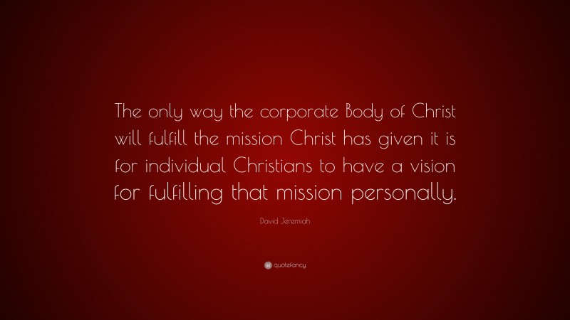 David Jeremiah Quote: “The only way the corporate Body of Christ will fulfill the mission Christ has given it is for individual Christians to have a vision for fulfilling that mission personally.”