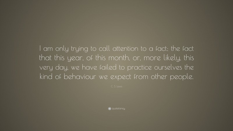 C. S. Lewis Quote: “I am only trying to call attention to a fact; the fact that this year, of this month, or, more likely, this very day, we have failed to practice ourselves the kind of behaviour we expect from other people.”