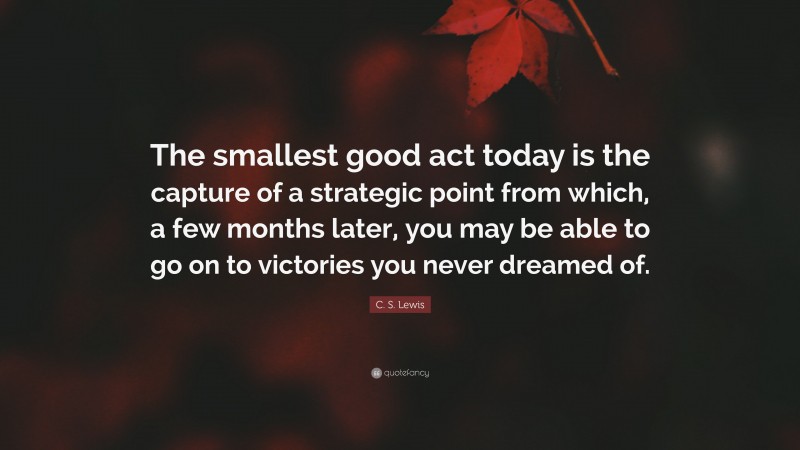 C. S. Lewis Quote: “The smallest good act today is the capture of a strategic point from which, a few months later, you may be able to go on to victories you never dreamed of.”
