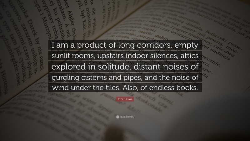 C. S. Lewis Quote: “I am a product of long corridors, empty sunlit rooms, upstairs indoor silences, attics explored in solitude, distant noises of gurgling cisterns and pipes, and the noise of wind under the tiles. Also, of endless books.”