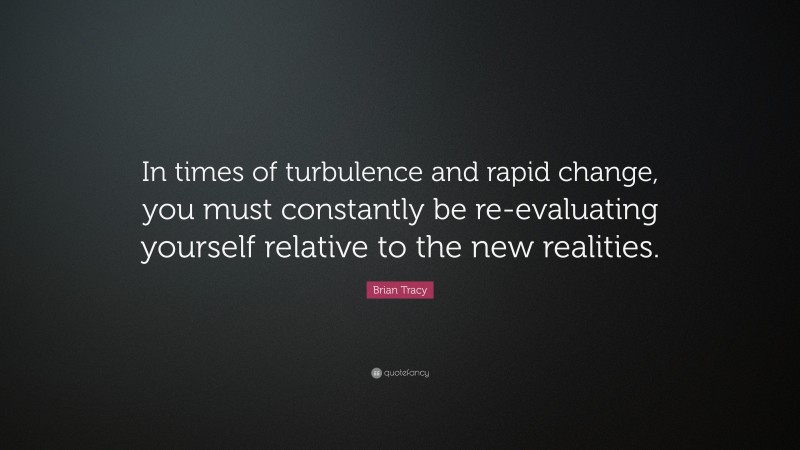 Brian Tracy Quote: “In times of turbulence and rapid change, you must constantly be re-evaluating yourself relative to the new realities.”