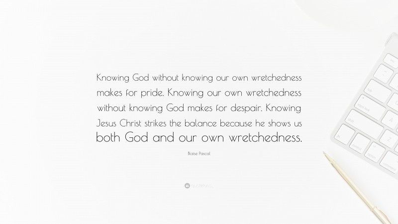 Blaise Pascal Quote: “Knowing God without knowing our own wretchedness makes for pride. Knowing our own wretchedness without knowing God makes for despair. Knowing Jesus Christ strikes the balance because he shows us both God and our own wretchedness.”