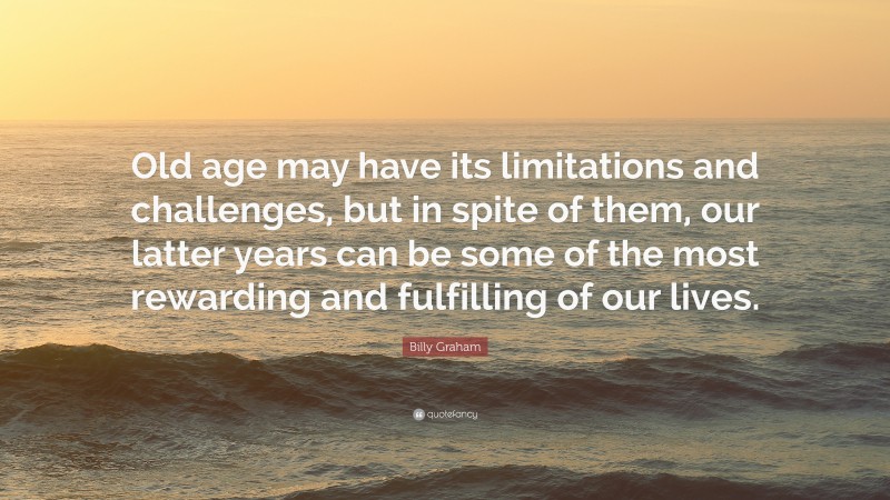 Billy Graham Quote: “Old age may have its limitations and challenges, but in spite of them, our latter years can be some of the most rewarding and fulfilling of our lives.”