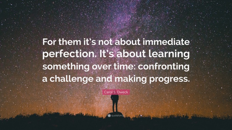 Carol S. Dweck Quote: “For them it’s not about immediate perfection. It’s about learning something over time: confronting a challenge and making progress.”