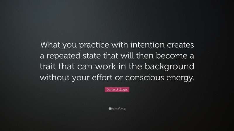 Daniel J. Siegel Quote: “What you practice with intention creates a repeated state that will then become a trait that can work in the background without your effort or conscious energy.”