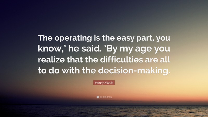 Henry Marsh Quote: “The operating is the easy part, you know,’ he said. ‘By my age you realize that the difficulties are all to do with the decision-making.”