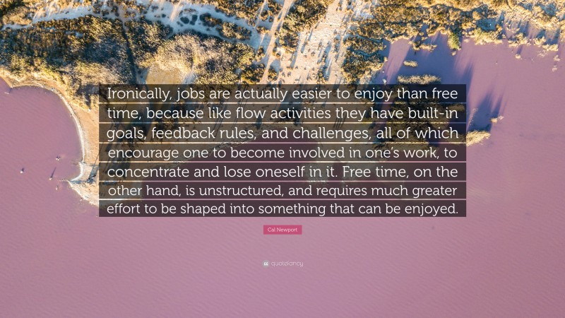 Cal Newport Quote: “Ironically, jobs are actually easier to enjoy than free time, because like flow activities they have built-in goals, feedback rules, and challenges, all of which encourage one to become involved in one’s work, to concentrate and lose oneself in it. Free time, on the other hand, is unstructured, and requires much greater effort to be shaped into something that can be enjoyed.”