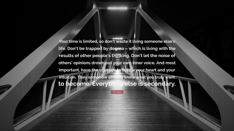 T.D. Jakes Quote: “Your time is limited, so don’t waste it living someone else’s life. Don’t be trapped by dogma – which is living with the results of other people’s thinking. Don’t let the noise of others’ opinions drown out your own inner voice. And most important, have the courage to follow your heart and your intuition. They somehow already know what you truly want to become. Everything else is secondary.”