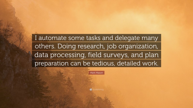 Mark Mason Quote: “I automate some tasks and delegate many others. Doing research, job organization, data processing, field surveys, and plan preparation can be tedious, detailed work.”