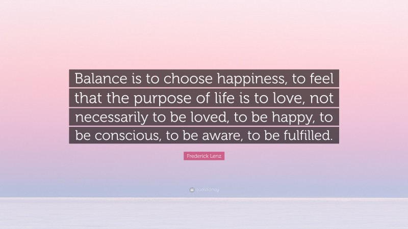 Frederick Lenz Quote: “Balance is to choose happiness, to feel that the purpose of life is to love, not necessarily to be loved, to be happy, to be conscious, to be aware, to be fulfilled.”