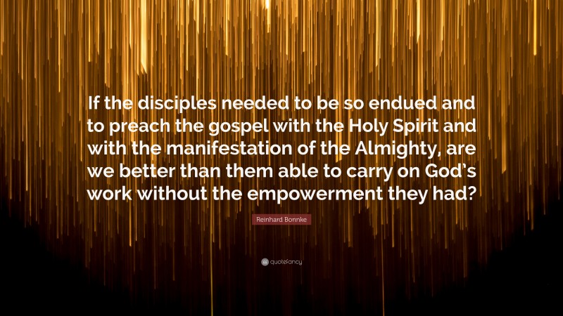 Reinhard Bonnke Quote: “If the disciples needed to be so endued and to preach the gospel with the Holy Spirit and with the manifestation of the Almighty, are we better than them able to carry on God’s work without the empowerment they had?”