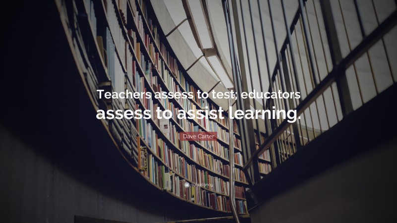 Dave Carter Quote: “Teachers assess to test; educators assess to assist learning.”
