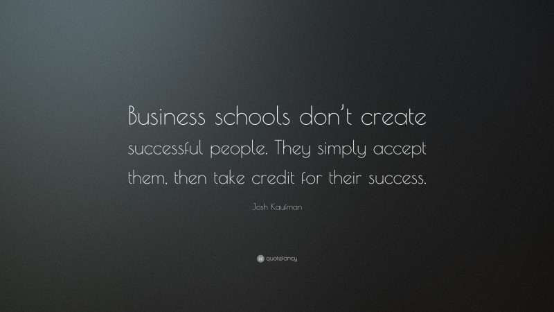 Josh Kaufman Quote: “Business schools don’t create successful people. They simply accept them, then take credit for their success.”