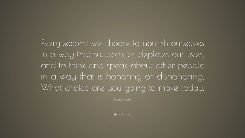 Gregg Braden Quote: “Every second we choose to nourish ourselves in a way that supports or depletes our lives, and to think and speak about other people in a way that is honoring or dishonoring. What choice are you going to make today.”
