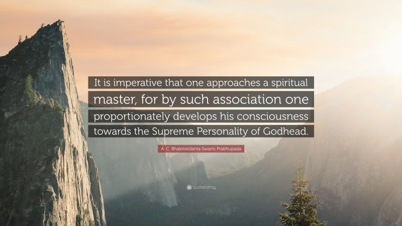 A. C. Bhaktivedanta Swami Prabhupada Quote: “It is imperative that one approaches a spiritual master, for by such association one proportionately develops his consciousness towards the Supreme Personality of Godhead.”