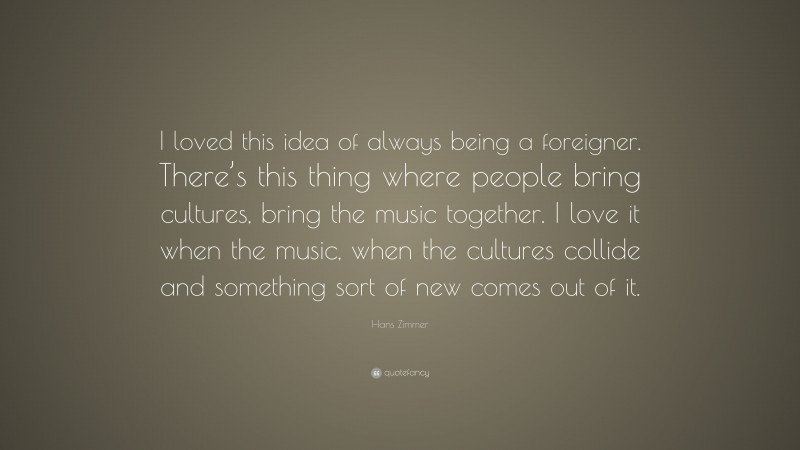 Hans Zimmer Quote: “I loved this idea of always being a foreigner. There’s this thing where people bring cultures, bring the music together. I love it when the music, when the cultures collide and something sort of new comes out of it.”
