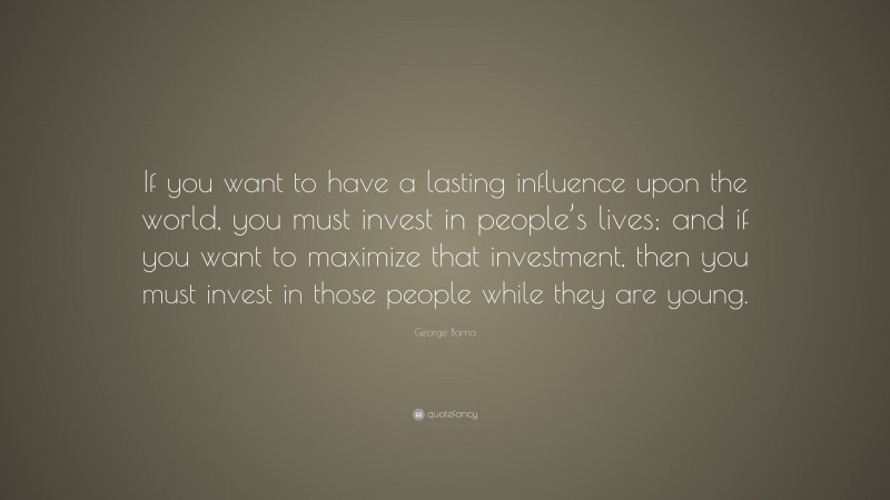 George Barna Quote: “If you want to have a lasting influence upon the world, you must invest in people’s lives; and if you want to maximize that investment, then you must invest in those people while they are young.”