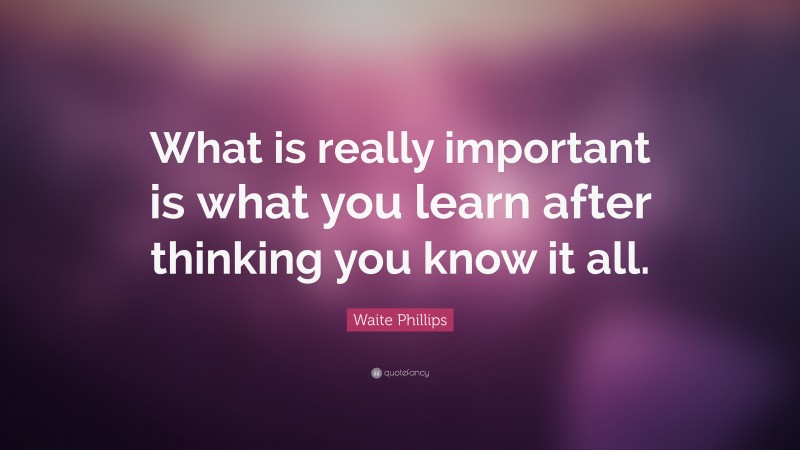 Waite Phillips Quote: “What is really important is what you learn after thinking you know it all.”