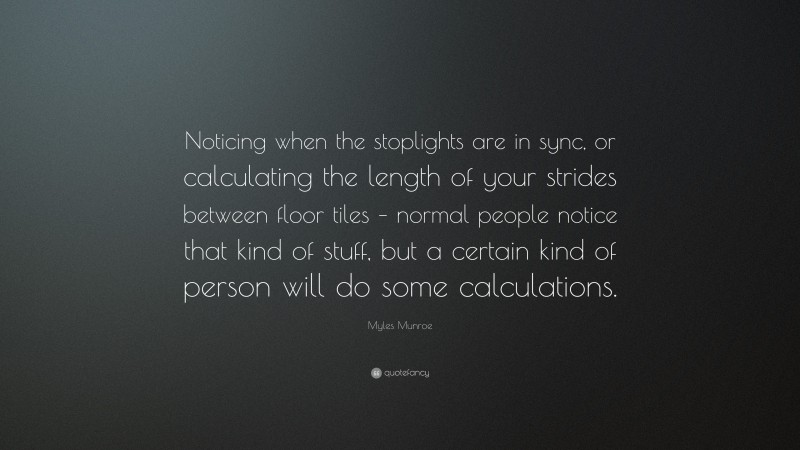 Myles Munroe Quote: “Noticing when the stoplights are in sync, or calculating the length of your strides between floor tiles – normal people notice that kind of stuff, but a certain kind of person will do some calculations.”