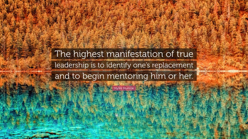 Myles Munroe Quote: “The highest manifestation of true leadership is to identify one’s replacement and to begin mentoring him or her.”