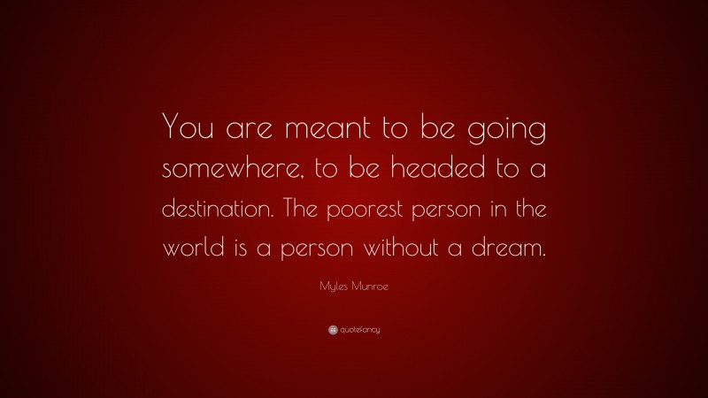 Myles Munroe Quote: “You are meant to be going somewhere, to be headed to a destination. The poorest person in the world is a person without a dream.”