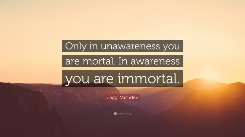 Jaggi Vasudev Quote: “Only in unawareness you are mortal. In awareness you are immortal.”