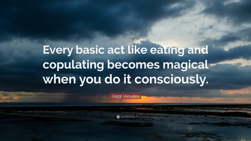 Jaggi Vasudev Quote: “Every basic act like eating and copulating becomes magical when you do it consciously.”