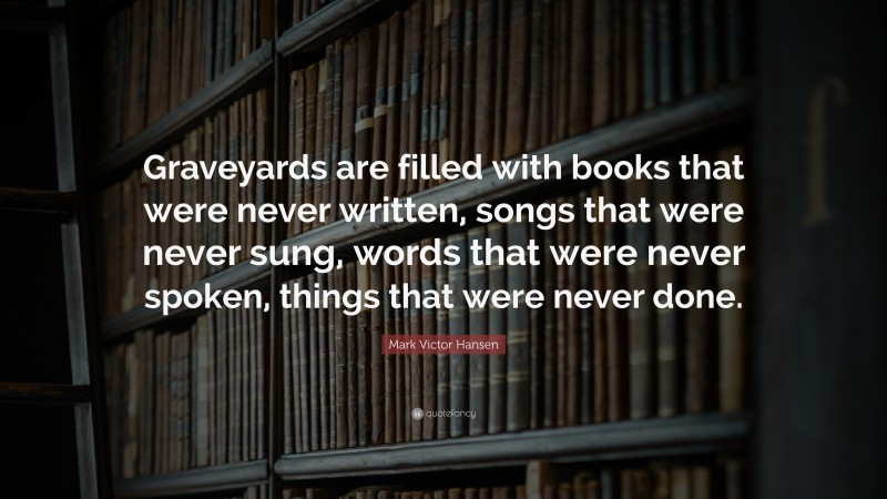 Mark Victor Hansen Quote: “Graveyards are filled with books that were never written, songs that were never sung, words that were never spoken, things that were never done.”