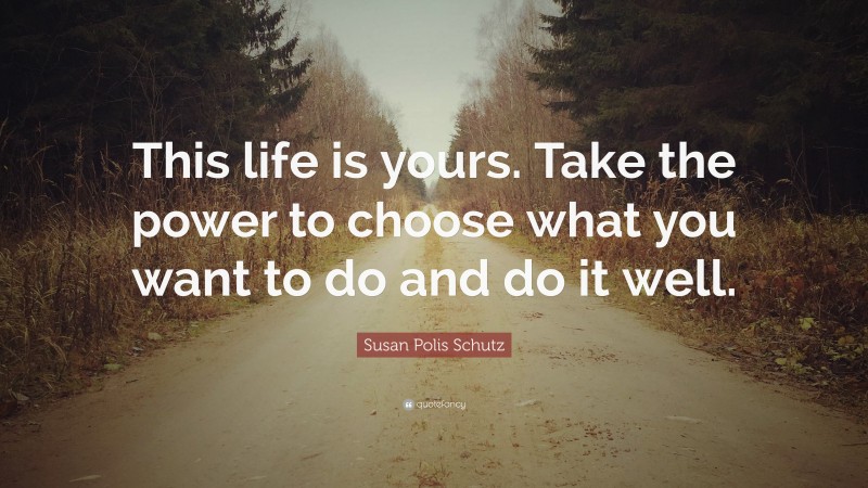 Susan Polis Schutz Quote: “This life is yours. Take the power to choose what you want to do and do it well.”