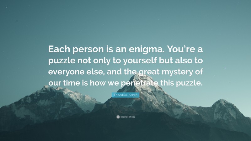 Theodore Zeldin Quote: “Each person is an enigma. You’re a puzzle not only to yourself but also to everyone else, and the great mystery of our time is how we penetrate this puzzle.”